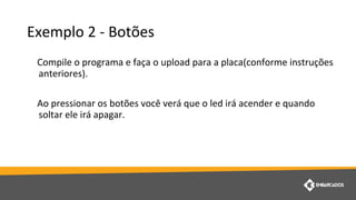Exemplo 2 - Botões
Compile o programa e faça o upload para a placa(conforme instruções
anteriores).
Ao pressionar os botões você verá que o led irá acender e quando
soltar ele irá apagar.
 