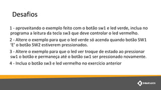 Desafios
1 - aproveitando o exemplo feito com o botão sw1 e led verde, inclua no
programa a leitura da tecla sw3 que deve controlar o led vermelho.
2 - Altere o exemplo para que o led verde só acenda quando botão SW1
‘E’ o botão SW2 estiverem pressionados.
3 - Altere o exemplo para que o led ver troque de estado ao pressionar
sw1 o botão e permaneça até o botão sw1 ser pressionado novamente.
4 - Inclua o botão sw3 e led vermelho no exercício anterior
 