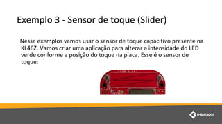 Exemplo 3 - Sensor de toque (Slider)
Nesse exemplos vamos usar o sensor de toque capacitivo presente na
KL46Z. Vamos criar uma aplicação para alterar a intensidade do LED
verde conforme a posição do toque na placa. Esse é o sensor de
toque:
 