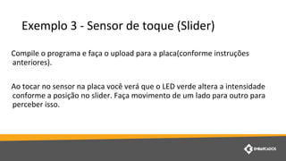 Exemplo 3 - Sensor de toque (Slider)
Compile o programa e faça o upload para a placa(conforme instruções
anteriores).
Ao tocar no sensor na placa você verá que o LED verde altera a intensidade
conforme a posição no slider. Faça movimento de um lado para outro para
perceber isso.
 