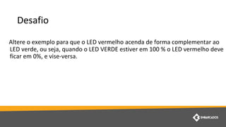 Desafio
Altere o exemplo para que o LED vermelho acenda de forma complementar ao
LED verde, ou seja, quando o LED VERDE estiver em 100 % o LED vermelho deve
ficar em 0%, e vise-versa.
 