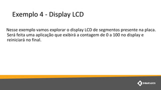 Exemplo 4 - Display LCD
Nesse exemplo vamos explorar o display LCD de segmentos presente na placa.
Será feita uma aplicação que exibirá a contagem de 0 a 100 no display e
reiniciará no final.
 