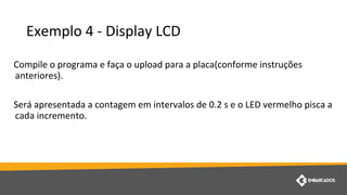 Exemplo 4 - Display LCD
Compile o programa e faça o upload para a placa(conforme instruções
anteriores).
Será apresentada a contagem em intervalos de 0.2 s e o LED vermelho pisca a
cada incremento.
 