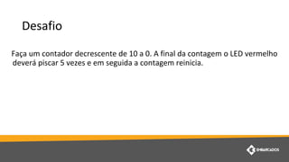 Desafio
Faça um contador decrescente de 10 a 0. A final da contagem o LED vermelho
deverá piscar 5 vezes e em seguida a contagem reinicia.
 