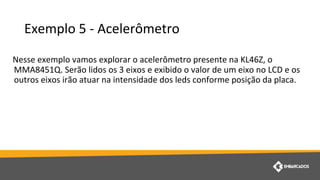 Exemplo 5 - Acelerômetro
Nesse exemplo vamos explorar o acelerômetro presente na KL46Z, o
MMA8451Q. Serão lidos os 3 eixos e exibido o valor de um eixo no LCD e os
outros eixos irão atuar na intensidade dos leds conforme posição da placa.
 