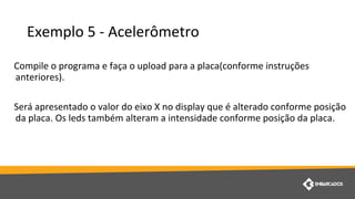 Exemplo 5 - Acelerômetro
Compile o programa e faça o upload para a placa(conforme instruções
anteriores).
Será apresentado o valor do eixo X no display que é alterado conforme posição
da placa. Os leds também alteram a intensidade conforme posição da placa.
 