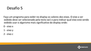 Desafio 5
Faça um programa para exibir no display os valores dos eixos. O eixo a ser
exibido deve ser selecionado pela tecla sw1 e para indicar qual eixo está sendo
exibido usar o algarismo mais significativo do display onde:
0 - eixo x
1 - eixo y
2 - eixo z
 