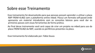 Sobre esse Treinamento
Esse treinamento foi desenvolvido para que pessoas possam aprender a utilizar a placa
NXP FRDM KL46Z com a plataforma online mbed. Possui um formato self-paced onde
apresenta um material introdutório com os conceitos básicos para você dar os
primeiros passos com essas ferramentas de forma prática.
Ao final desse treinamento você será capaz de criar um projeto no mbed para uso da
placa FRDM KL46Z da NXP, usando os periféricos presentes na placa.
Esse treinamento foi elaborado por: Fábio Souza
 