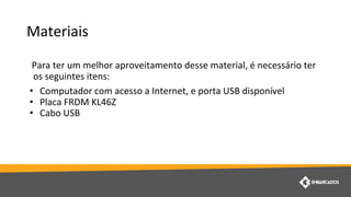 Materiais
Para ter um melhor aproveitamento desse material, é necessário ter
os seguintes itens:
• Computador com acesso a Internet, e porta USB disponível
• Placa FRDM KL46Z
• Cabo USB
 