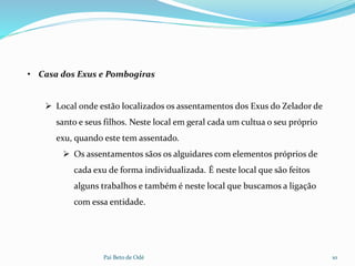 Pai Beto de Odé 10
• Casa dos Exus e Pombogiras
 Local onde estão localizados os assentamentos dos Exus do Zelador de
santo e seus filhos. Neste local em geral cada um cultua o seu próprio
exu, quando este tem assentado.
 Os assentamentos sãos os alguidares com elementos próprios de
cada exu de forma individualizada. É neste local que são feitos
alguns trabalhos e também é neste local que buscamos a ligação
com essa entidade.
 