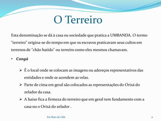 Pai Beto de Odé 11
O Terreiro
• Congá
 É o local onde se colocam as imagens ou adereços representativos das
entidades e onde se acendem as velas.
 Parte de cima em geral são colocados as representações do Orixá do
zelador da casa.
 A baixo fica a firmeza do terreiro que em geral tem fundamento com a
casa ou o Orixá do zelador .
Esta denominação se dá à casa ou sociedade que pratica a UMBANDA. O termo
"terreiro" origina-se do tempo em que os escravos praticavam seus cultos em
terrenos de "chão batido" ou terreiro como eles mesmos chamavam.
 