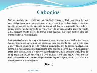 Pai Beto de Odé 17
São entidades, que trabalham na caridade como verdadeiros conselheiros,
nos ensinando a amar ao próximo e a natureza, são entidades que tem como
missão principal o ensinamento da espiritualidade e o encorajamento da fé,
pois é através da fé que tudo se consegue. São de pouco falar, mais de muito
agir, pensam muito antes de tomar uma decisão, por esse motivo eles são
conselheiros e responsáveis.
Caboclos
Nos seus trabalhos de magia costumam usar pemba, velas, essências, flores,
frutas, charutos e ervas que são passadas para banhos de limpeza e chás para
a parte física, ajudam na vida material com trabalhos de magia positiva, que
limpam a nossa aura e proporcionam uma energia e força que irá nos auxiliar
para que consigamos o objetivo que desejamos, não existem trabalhos de
magia que concedam empregos e favores, isso não é verdade. O trabalho que
eles desenvolvem é o de encorajar o nosso espírito e prepará-lo para que nós
consigamos o nosso objetivo.
(Texto)
 