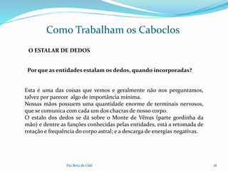 Pai Beto de Odé 18
Como Trabalham os Caboclos
O ESTALAR DE DEDOS
Esta é uma das coisas que vemos e geralmente não nos perguntamos,
talvez por parecer algo de importância mínima.
Nossas mãos possuem uma quantidade enorme de terminais nervosos,
que se comunica com cada um dos chacras de nosso corpo.
O estalo dos dedos se dá sobre o Monte de Vênus (parte gordinha da
mão) e dentre as funções conhecidas pelas entidades, está a retomada de
rotação e frequência do corpo astral; e a descarga de energias negativas.
Por que as entidades estalam os dedos, quando incorporadas?
 