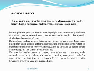 Pai Beto de Odé 19
ASSOBIOS E BRADOS
Muitos pensam que são apenas uma repetição dos chamados que davam
nas matas, para se comunicarem com os companheiros de tribo, quando
ainda vivos. Mas não é só isso.
Os assobios traduzem sons básicos das forcas da natureza. Estes sons
precipitam assim como o estalar dos dedos, um impulso no corpo Astral do
médium para direcioná-lo corretamente, afim de liberá-lo de certas cargas
que se agregam, tais como larvas astrais, etc.
Os assobios, assim como os brados, assemelham-se à mantras; cada
entidade emite um som de acordo com seu trabalho, para ajustar condições
especificas que facilitem a incorporação, ou para liberarem certos
bloqueios nos consulentes ou nos médiuns.
Quem nunca viu caboclos assobiarem ou darem aqueles brados
maravilhosos, que parecem despertar alguma coisa em nós?
 