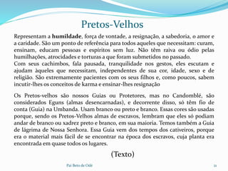 Pai Beto de Odé 21
Pretos-Velhos
Os Pretos-velhos são nossos Guias ou Protetores, mas no Candomblé, são
considerados Eguns (almas desencarnadas), e decorrente disso, só têm fio de
conta (Guia) na Umbanda. Usam branco ou preto e branco. Essas cores são usadas
porque, sendo os Pretos-Velhos almas de escravos, lembram que eles só podiam
andar de branco ou xadrez preto e branco, em sua maioria. Temos também a Guia
de lágrima de Nossa Senhora. Essa Guia vem dos tempos dos cativeiros, porque
era o material mais fácil de se encontrar na época dos escravos, cuja planta era
encontrada em quase todos os lugares.
Representam a humildade, força de vontade, a resignação, a sabedoria, o amor e
a caridade. São um ponto de referência para todos aqueles que necessitam: curam,
ensinam, educam pessoas e espíritos sem luz. Não têm raiva ou ódio pelas
humilhações, atrocidades e torturas a que foram submetidos no passado.
Com seus cachimbos, fala pausada, tranquilidade nos gestos, eles escutam e
ajudam àqueles que necessitam, independentes de sua cor, idade, sexo e de
religião. São extremamente pacientes com os seus filhos e, como poucos, sabem
incutir-lhes os conceitos de karma e ensinar-lhes resignação
(Texto)
 