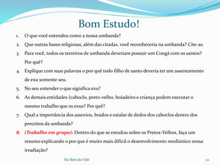 Pai Beto de Odé 22
Bom Estudo!
1. O que você entendeu como a nossa umbanda?
2. Que outras bases religiosas, além das citadas, você reconheceria na umbanda? Cite-as.
3. Para você, todos os terreiros de umbanda deveriam possuir um Congá com os santos?
Por quê?
4. Explique com suas palavras o por quê todo filho de santo deveria ter um assentamento
de exu somente seu.
5. No seu entender o que significa exu?
6. As demais entidades (caboclo, preto-velho, boiadeiro e criança podem executar o
mesmo trabalho que os exus? Por quê?
7. Qual a importância dos assovios, brados e estalar de dedos dos caboclos dentro dos
preceitos da umbanda?
8. (Trabalho em grupo): Dentro do que se estudou sobre os Pretos-Velhos, faça um
resumo explicando o por que é muito mais difícil o desenvolvimento mediúnico nessa
irradiação?
 