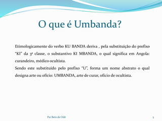 O que é Umbanda?
Pai Beto de Odé 5
Etimologicamente do verbo KU BANDA deriva , pela substituição do prefixo
“KI” da 3ª classe, o substantivo KI MBANDA, o qual significa em Angola:
curandeiro, médico ocultista.
Sendo este substituído pelo prefixo “U”, forma um nome abstrato o qual
designa arte ou ofício: UMBANDA, arte de curar, ofício de ocultista.
 
