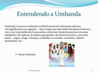 Pai Beto de Odé 6
‘Umbanda’ tornou-se conhecida no Brasil através da colonização africana.
Sua significação era a seguinte: - fazer magia, por intermédio das forças invisíveis -,
isto é, por intermédio das forças astrais, através de rituais de preceitos, de sinais
cabalísticos, de cânticos, de música apropriada e de elementos outros, tais como
sejam: - a água, o fogo, a fumaça, as bebidas, as comidas, os animais, objetos
apropriados, etc.”
Entendendo a Umbanda
 Nossa Umbanda
 