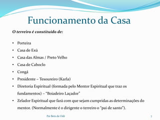 Pai Beto de Odé 7
Funcionamento da Casa
O terreiro é constituído de:
• Porteira
• Casa de Exú
• Casa das Almas / Preto Velho
• Casa de Caboclo
• Congá
• Presidente – Tesoureiro (Karla)
• Diretoria Espiritual (formada pelo Mentor Espiritual que traz os
fundamentos) – “Boiadeiro Laçador”
• Zelador Espiritual que fará com que sejam cumpridas as determinações do
mentor. (Normalmente é o dirigente o terreiro o “pai de santo”).
 