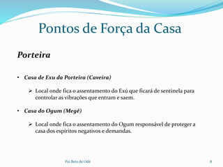Pai Beto de Odé 8
Pontos de Força da Casa
Porteira
• Casa de Exu da Porteira (Caveira)
 Local onde fica o assentamento do Exú que ficará de sentinela para
controlar as vibrações que entram e saem.
• Casa do Ogum (Megê)
 Local onde fica o assentamento do Ogum responsável de proteger a
casa dos espíritos negativos e demandas.
 