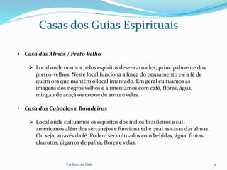 Pai Beto de Odé 9
• Casa das Almas / Preto Velho
 Local onde oramos pelos espíritos desencarnados, principalmente dos
pretos-velhos. Neste local funciona a força do pensamento e é a fé de
quem ora que mantém o local imantado. Em geral cultuamos as
imagens dos negros velhos e alimentamos com café, flores, água,
mingau de acaçá ou creme de arroz e velas.
• Casa dos Caboclos e Boiadeiros
 Local onde cultuamos os espíritos dos índios brasileiros e sul-
americanos além dos sertanejos e funciona tal e qual as casas das almas.
Ou seja, através da fé. Podem ser cultuados com bebidas, água, frutas,
charutos, cigarros de palha, flores e velas.
Casas dos Guias Espirituais
 
