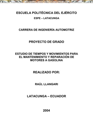 ESCUELA POLITÉCNICA DEL EJÉRCITO
ESPE – LATACUNGA
CARRERA DE INGENIERÍA AUTOMOTRIZ
PROYECTO DE GRADO
ESTUDIO DE TIEMPOS Y MOVIMIENTOS PARA
EL MANTENIMIENTO Y REPARACIÓN DE
MOTORES A GASOLINA
REALIZADO POR:
RAÚL LLANGARI
LATACUNGA – ECUADOR
2004
 