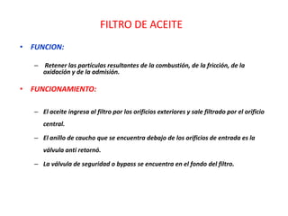 FILTRO DE ACEITE
• FUNCION:
– Retener las partículas resultantes de la combustión, de la fricción, de la
oxidación y de la admisión.
• FUNCIONAMIENTO:
– El aceite ingresa al filtro por los orificios exteriores y sale filtrado por el orificio
central.
– El anillo de caucho que se encuentra debajo de los orificios de entrada es la
válvula anti retornó.
– La válvula de seguridad o bypass se encuentra en el fondo del filtro.
 
