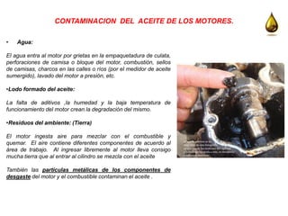 • Agua:
El agua entra al motor por grietas en la empaquetadura de culata,
perforaciones de camisa o bloque del motor, combustión, sellos
de camisas, charcos en las calles o ríos (por el medidor de aceite
sumergido), lavado del motor a presión, etc.
•Lodo formado del aceite:
La falta de aditivos ,la humedad y la baja temperatura de
funcionamiento del motor crean la degradación del mismo.
•Residuos del ambiente: (Tierra)
El motor ingesta aire para mezclar con el combustible y
quemar. El aire contiene diferentes componentes de acuerdo al
área de trabajo. Al ingresar libremente al motor lleva consigo
mucha tierra que al entrar al cilindro se mezcla con el aceite
También las partículas metálicas de los componentes de
desgaste del motor y el combustible contaminan el aceite .
CONTAMINACION DEL ACEITE DE LOS MOTORES.
 