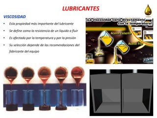 LUBRICANTES
VISCOSIDAD
• Esla propiedad más importante del lubricante
• Se define como la resistencia de un líquido a fluir
• Es afectada por la temperatura y por la presión
• Su selección depende de las recomendaciones del
fabricante del equipo
 