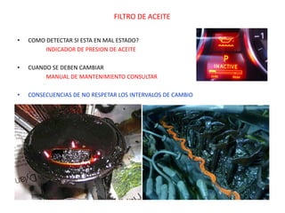 FILTRO DE ACEITE
• COMO DETECTAR SI ESTA EN MAL ESTADO?
INDICADOR DE PRESION DE ACEITE
• CUANDO SE DEBEN CAMBIAR
MANUAL DE MANTENIMIENTO CONSULTAR
• CONSECUENCIAS DE NO RESPETAR LOS INTERVALOS DE CAMBIO
 