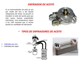 ENFRIADOR DE ACEITE
Es un intercambiador de calor ya sea
por medio del aire o del líquido
refrigerante del motor. Su función es
transferir el calor del aceite para que
éste posea buenas propiedades
lubricantes. Una temperatura mayor
a los 120º ocasiona que el mismo
pierda sus cualidades de lubricación.
• TIPOS DE ENFRIADORES DE ACEITE
 Enfriados por aire
 Enfriados por agua
 