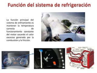 La función principal del
sistema de enfriamiento es
mantener la temperatura
correcta de
funcionamiento constante
del motor sacando el calor
excesivo generado por la
combustión y la fricción.
 