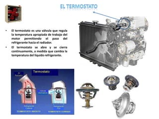 • El termostato es una válvula que regula
la temperatura apropiada de trabajo del
motor permitiendo el paso del
refrigerante hacia el radiador.
• El termostato se abre y se cierra
continuamente, a medida que cambia la
temperatura del liquido refrigerante.
 