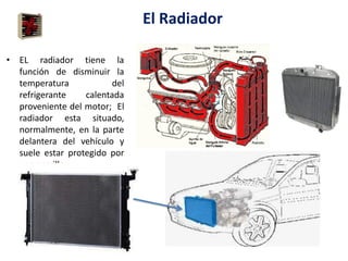 El Radiador
• EL radiador tiene la
función de disminuir la
temperatura del
refrigerante calentada
proveniente del motor; El
radiador esta situado,
normalmente, en la parte
delantera del vehículo y
suele estar protegido por
una parrilla.
 