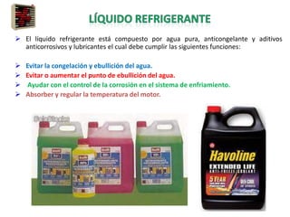  El líquido refrigerante está compuesto por agua pura, anticongelante y aditivos
anticorrosivos y lubricantes el cual debe cumplir las siguientes funciones:
 Evitar la congelación y ebullición del agua.
 Evitar o aumentar el punto de ebullición del agua.
 Ayudar con el control de la corrosión en el sistema de enfriamiento.
 Absorber y regular la temperatura del motor.
 