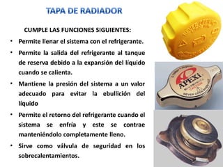 CUMPLE LAS FUNCIONES SIGUIENTES:
• Permite llenar el sistema con el refrigerante.
• Permite la salida del refrigerante al tanque
de reserva debido a la expansión del líquido
cuando se calienta.
• Mantiene la presión del sistema a un valor
adecuado para evitar la ebullición del
líquido
• Permite el retorno del refrigerante cuando el
sistema se enfría y este se contrae
manteniéndolo completamente lleno.
• Sirve como válvula de seguridad en los
sobrecalentamientos.
 