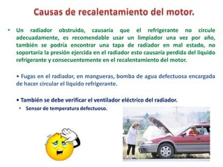 • Un radiador obstruido, causaría que el refrigerante no circule
adecuadamente, es recomendable usar un limpiador una vez por año,
también se podría encontrar una tapa de radiador en mal estado, no
soportaría la presión ejercida en el radiador esto causaría perdida del liquido
refrigerante y consecuentemente en el recalentamiento del motor.
• Fugas en el radiador, en mangueras, bomba de agua defectuosa encargada
de hacer circular el liquido refrigerante.
• También se debe verificar el ventilador eléctrico del radiador.
• Sensor de temperatura defectuoso.
 