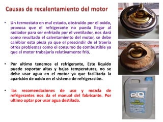 • Un termostato en mal estado, obstruido por el oxido,
provoca que el refrigerante no pueda llegar al
radiador para ser enfriado por el ventilador, nos dará
como resultado el calentamiento del motor, se debe
cambiar esta pieza ya que el prescindir de el traería
otros problemas como el consumo de combustible ya
que el motor trabajaría relativamente frió.
• Por ultimo tenemos el refrigerante, Este liquido
puede soportar altas y bajas temperaturas, no se
debe usar agua en el motor ya que facilitaría la
aparición de oxido en el sistema de refrigeración.
• las recomendaciones de uso y mezcla de
refrigerantes nos da el manual del fabricante. Por
ultimo optar por usar agua destilada.
 
