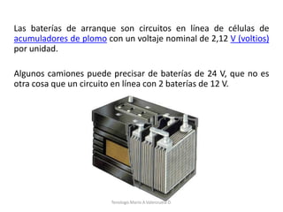 Las baterías de arranque son circuitos en línea de células de
acumuladores de plomo con un voltaje nominal de 2,12 V (voltios)
por unidad.
Algunos camiones puede precisar de baterías de 24 V, que no es
otra cosa que un circuito en línea con 2 baterías de 12 V.
Tenologo.Mario A.Valenzuela D.
 