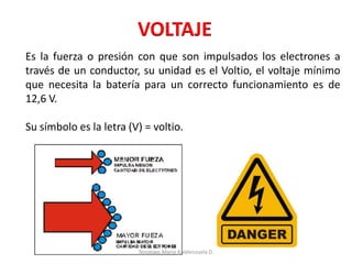 VOLTAJE
Es la fuerza o presión con que son impulsados los electrones a
través de un conductor, su unidad es el Voltio, el voltaje mínimo
que necesita la batería para un correcto funcionamiento es de
12,6 V.
Su símbolo es la letra (V) = voltio.
Tenologo.Mario A.Valenzuela D.
 