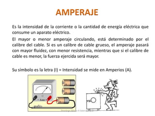 AMPERAJE
Es la intensidad de la corriente o la cantidad de energía eléctrica que
consume un aparato eléctrico.
El mayor o menor amperaje circulando, está determinado por el
calibre del cable. Si es un calibre de cable grueso, el amperaje pasará
con mayor fluidez, con menor resistencia, mientras que si el calibre de
cable es menor, la fuerza ejercida será mayor.
Su símbolo es la letra (I) = Intensidad se mide en Amperios (A).
Tenologo.Mario A.Valenzuela D.
 
