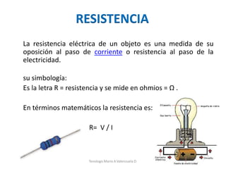 RESISTENCIA
La resistencia eléctrica de un objeto es una medida de su
oposición al paso de corriente o resistencia al paso de la
electricidad.
su simbología:
Es la letra R = resistencia y se mide en ohmios = Ω .
En términos matemáticos la resistencia es:
R= V / I
Tenologo.Mario A.Valenzuela D.
 