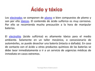 Los electrodos se componen de plomo o bien compuestos de plomo y
son por ello tóxicos. El contenido de ácido sulfúrico es muy corrosivo.
Por ello se recomienda mucha precaución a la hora de manipular
baterías.
El electrolito (ácido sulfúrico) es altamente tóxico para el medio
ambiente. Solamente en un taller mecánico, o concesionario de
automóviles, se puede desechar una batería (intacta o dañada). En caso
de contacto con el ácido u otros productos químicos de las baterías se
debe lavar inmediatamente o ir a un servicio de urgencias médicas de
inmediato en casos extremos.
Tenologo.Mario A.Valenzuela D.
 