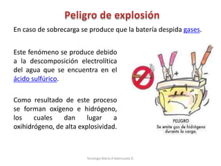 Este fenómeno se produce debido
a la descomposición electrolítica
del agua que se encuentra en el
ácido sulfúrico.
Como resultado de este proceso
se forman oxígeno e hidrógeno,
los cuales dan lugar a
oxihidrógeno, de alta explosividad.
En caso de sobrecarga se produce que la batería despida gases.
Tenologo.Mario A.Valenzuela D.
 
