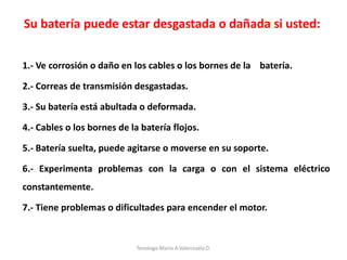 1.- Ve corrosión o daño en los cables o los bornes de la batería.
2.- Correas de transmisión desgastadas.
3.- Su batería está abultada o deformada.
4.- Cables o los bornes de la batería flojos.
5.- Batería suelta, puede agitarse o moverse en su soporte.
6.- Experimenta problemas con la carga o con el sistema eléctrico
constantemente.
7.- Tiene problemas o dificultades para encender el motor.
Su batería puede estar desgastada o dañada si usted:
Tenologo.Mario A.Valenzuela D.
 