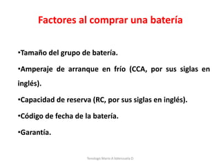 Factores al comprar una batería
•Tamaño del grupo de batería.
•Amperaje de arranque en frío (CCA, por sus siglas en
inglés).
•Capacidad de reserva (RC, por sus siglas en inglés).
•Código de fecha de la batería.
•Garantía.
Tenologo.Mario A.Valenzuela D.
 