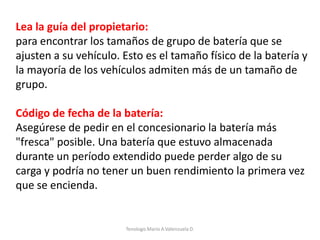 Lea la guía del propietario:
para encontrar los tamaños de grupo de batería que se
ajusten a su vehículo. Esto es el tamaño físico de la batería y
la mayoría de los vehículos admiten más de un tamaño de
grupo.
Código de fecha de la batería:
Asegúrese de pedir en el concesionario la batería más
"fresca" posible. Una batería que estuvo almacenada
durante un período extendido puede perder algo de su
carga y podría no tener un buen rendimiento la primera vez
que se encienda.
Tenologo.Mario A.Valenzuela D.
 
