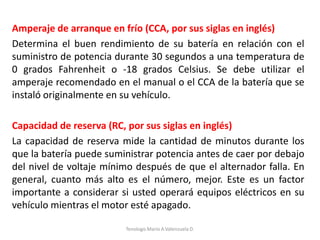 Amperaje de arranque en frío (CCA, por sus siglas en inglés)
Determina el buen rendimiento de su batería en relación con el
suministro de potencia durante 30 segundos a una temperatura de
0 grados Fahrenheit o -18 grados Celsius. Se debe utilizar el
amperaje recomendado en el manual o el CCA de la batería que se
instaló originalmente en su vehículo.
Capacidad de reserva (RC, por sus siglas en inglés)
La capacidad de reserva mide la cantidad de minutos durante los
que la batería puede suministrar potencia antes de caer por debajo
del nivel de voltaje mínimo después de que el alternador falla. En
general, cuanto más alto es el número, mejor. Este es un factor
importante a considerar si usted operará equipos eléctricos en su
vehículo mientras el motor esté apagado.
Tenologo.Mario A.Valenzuela D.
 