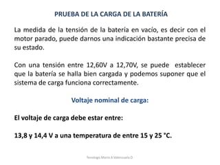 PRUEBA DE LA CARGA DE LA BATERÍA
La medida de la tensión de la batería en vacío, es decir con el
motor parado, puede darnos una indicación bastante precisa de
su estado.
Con una tensión entre 12,60V a 12,70V, se puede establecer
que la batería se halla bien cargada y podemos suponer que el
sistema de carga funciona correctamente.
Voltaje nominal de carga:
El voltaje de carga debe estar entre:
13,8 y 14,4 V a una temperatura de entre 15 y 25 °C.
Tenologo.Mario A.Valenzuela D.
 