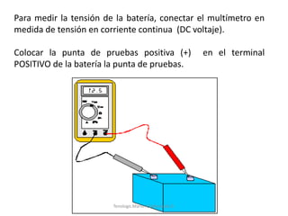 Para medir la tensión de la batería, conectar el multímetro en
medida de tensión en corriente continua (DC voltaje).
Colocar la punta de pruebas positiva (+) en el terminal
POSITIVO de la batería la punta de pruebas.
Tenologo.Mario A.Valenzuela D.
 